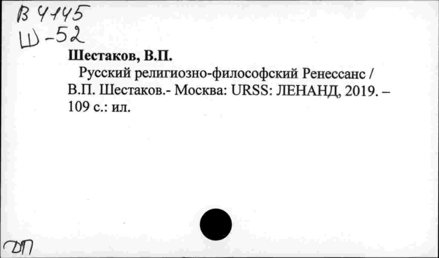 ﻿Шестаков, В.П.
Русский религиозно-философский Ренессанс / В.П. Шестаков.- Москва: URSS: ЛЕНАНД, 2019. -109 с.: ил.